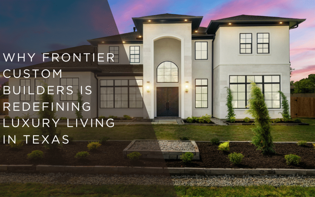 Why Frontier Custom Builders Is Redefining Luxury Living in Texas